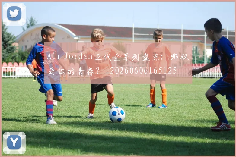 Air Jordan正代全系列盘点:哪双是你的青春?_20260606165125