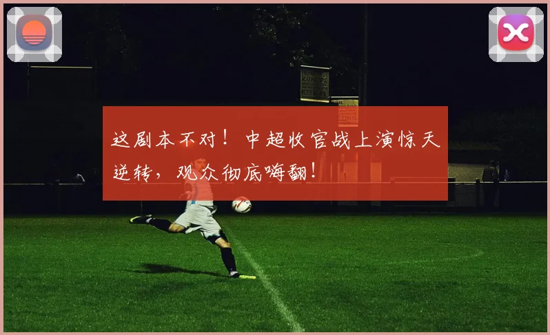 这剧本不对！中超收官战上演惊天逆转，观众彻底嗨翻！