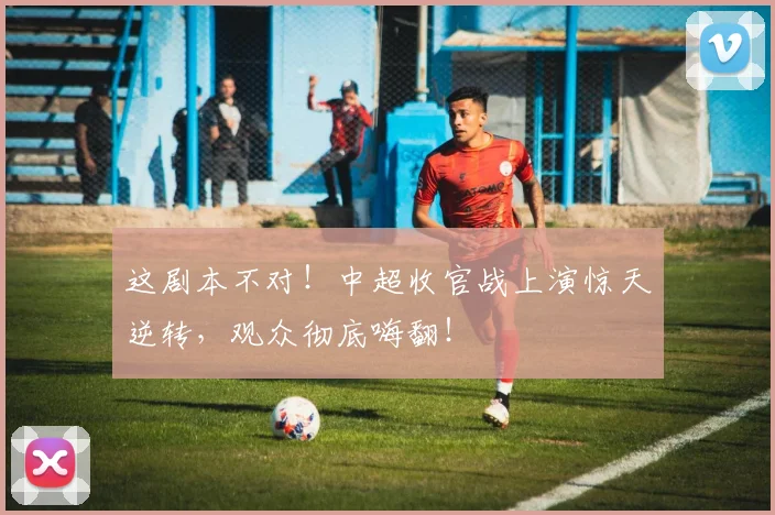 这剧本不对！中超收官战上演惊天逆转，观众彻底嗨翻！