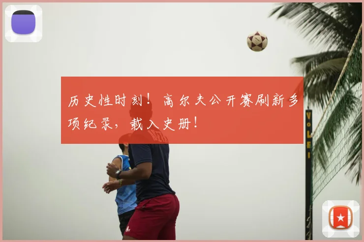 历史性时刻！高尔夫公开赛刷新多项纪录，载入史册！