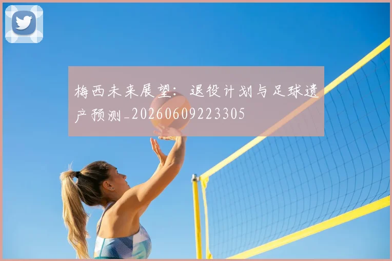 梅西未来展望:退役计划与足球遗产预测_20260609223305