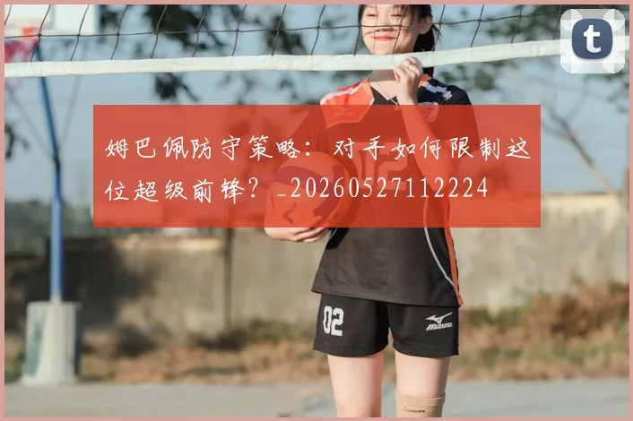 姆巴佩防守策略:对手如何限制这位超级前锋?_20260527112224