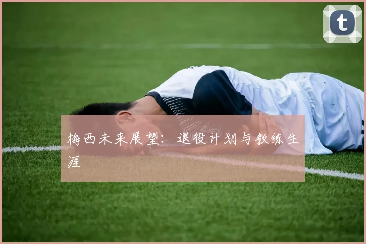 梅西未来展望:退役计划与教练生涯
